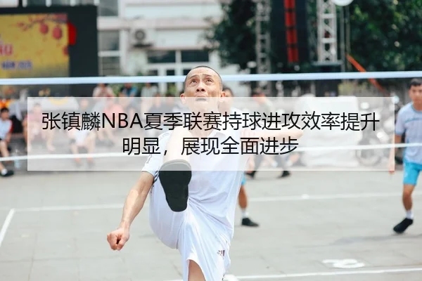 张镇麟NBA夏季联赛持球进攻效率提升明显，展现全面进步